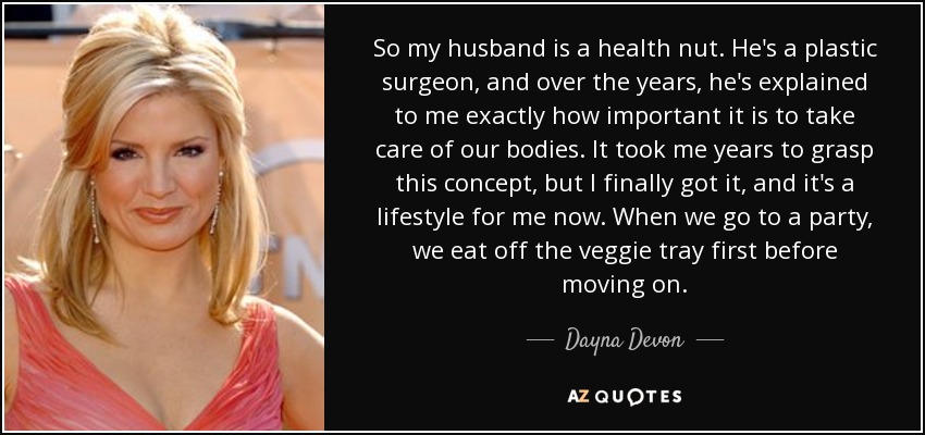 So my husband is a health nut. He's a plastic surgeon, and over the years, he's explained to me exactly how important it is to take care of our bodies. It took me years to grasp this concept, but I finally got it, and it's a lifestyle for me now. When we go to a party, we eat off the veggie tray first before moving on. - Dayna Devon