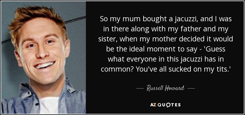 So my mum bought a jacuzzi, and I was in there along with my father and my sister, when my mother decided it would be the ideal moment to say - 'Guess what everyone in this jacuzzi has in common? You've all sucked on my tits.' - Russell Howard