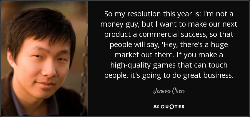 So my resolution this year is: I'm not a money guy, but I want to make our next product a commercial success, so that people will say, 'Hey, there's a huge market out there. If you make a high-quality games that can touch people, it's going to do great business. - Jenova Chen