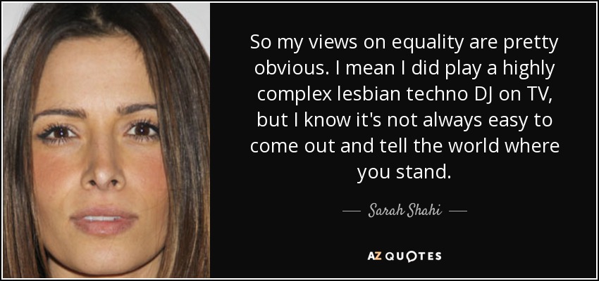 So my views on equality are pretty obvious. I mean I did play a highly complex lesbian techno DJ on TV, but I know it's not always easy to come out and tell the world where you stand. - Sarah Shahi