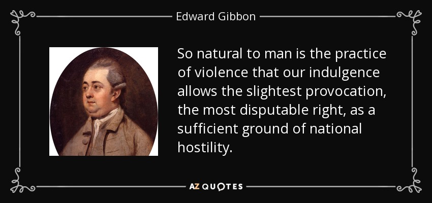 So natural to man is the practice of violence that our indulgence allows the slightest provocation, the most disputable right, as a sufficient ground of national hostility. - Edward Gibbon