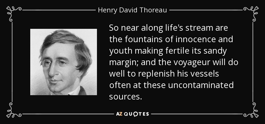 So near along life's stream are the fountains of innocence and youth making fertile its sandy margin; and the voyageur will do well to replenish his vessels often at these uncontaminated sources. - Henry David Thoreau