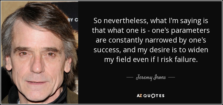 So nevertheless, what I'm saying is that what one is - one's parameters are constantly narrowed by one's success, and my desire is to widen my field even if I risk failure. - Jeremy Irons