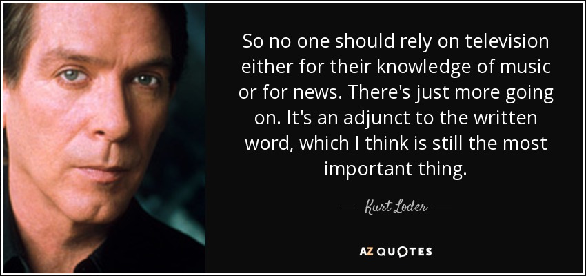 So no one should rely on television either for their knowledge of music or for news. There's just more going on. It's an adjunct to the written word, which I think is still the most important thing. - Kurt Loder