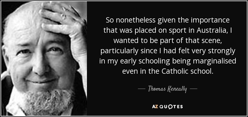 So nonetheless given the importance that was placed on sport in Australia, I wanted to be part of that scene, particularly since I had felt very strongly in my early schooling being marginalised even in the Catholic school. - Thomas Keneally