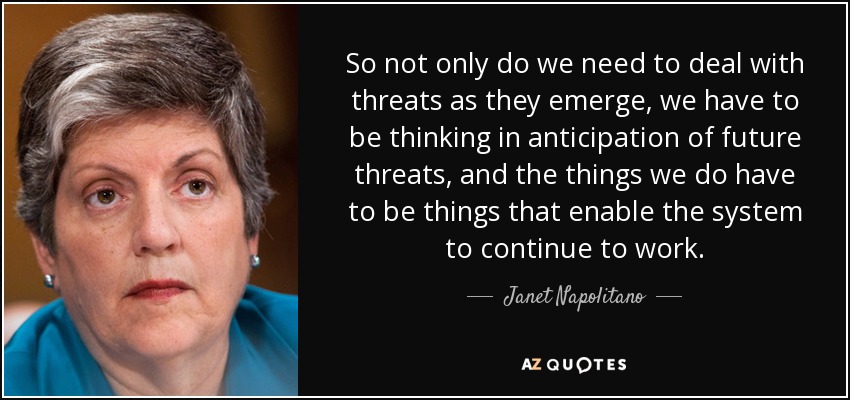 So not only do we need to deal with threats as they emerge, we have to be thinking in anticipation of future threats, and the things we do have to be things that enable the system to continue to work. - Janet Napolitano