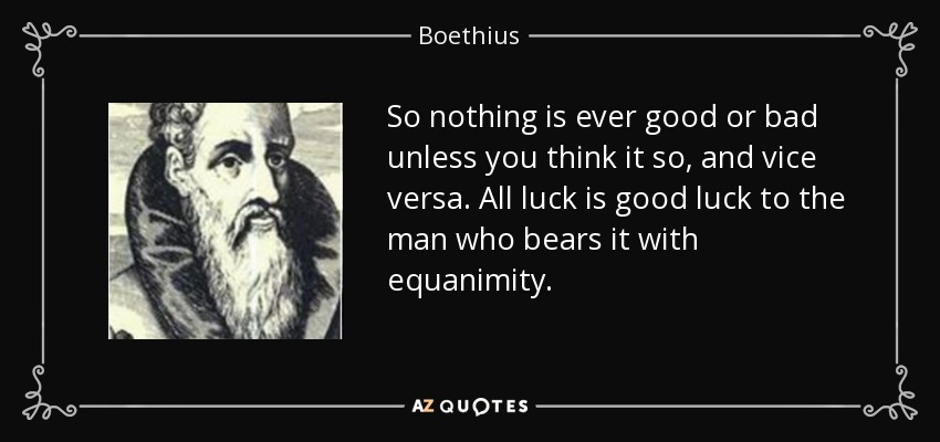So nothing is ever good or bad unless you think it so, and vice versa. All luck is good luck to the man who bears it with equanimity. - Boethius