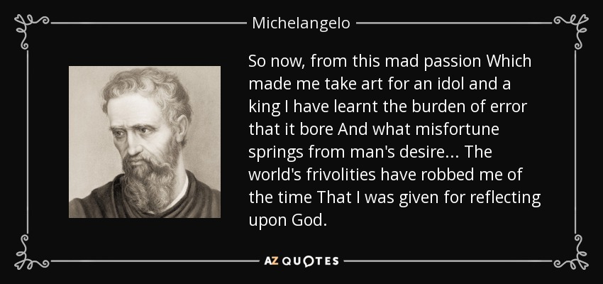 So now, from this mad passion Which made me take art for an idol and a king I have learnt the burden of error that it bore And what misfortune springs from man's desire... The world's frivolities have robbed me of the time That I was given for reflecting upon God. - Michelangelo