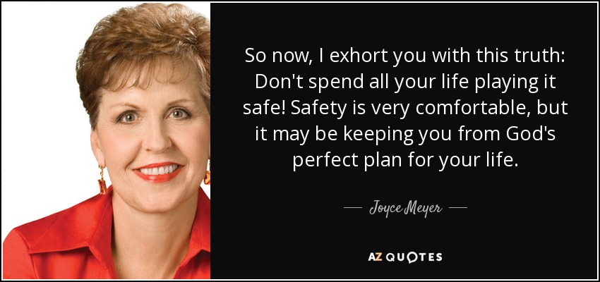So now, I exhort you with this truth: Don't spend all your life playing it safe! Safety is very comfortable, but it may be keeping you from God's perfect plan for your life. - Joyce Meyer