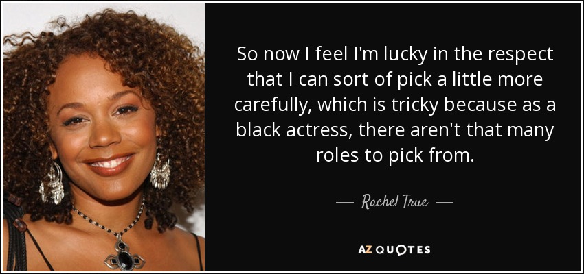 So now I feel I'm lucky in the respect that I can sort of pick a little more carefully, which is tricky because as a black actress, there aren't that many roles to pick from. - Rachel True