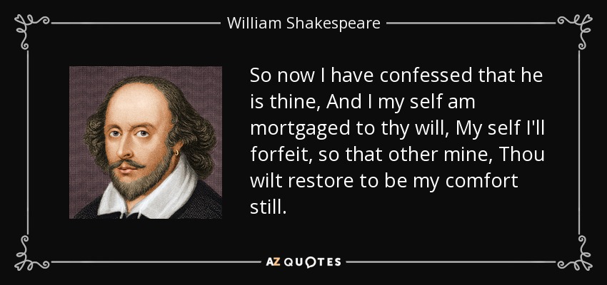 So now I have confessed that he is thine, And I my self am mortgaged to thy will, My self I'll forfeit, so that other mine, Thou wilt restore to be my comfort still. - William Shakespeare