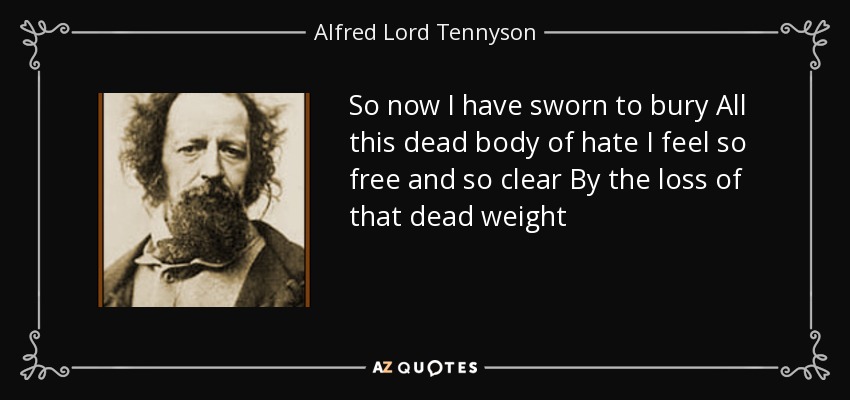 So now I have sworn to bury All this dead body of hate I feel so free and so clear By the loss of that dead weight - Alfred Lord Tennyson