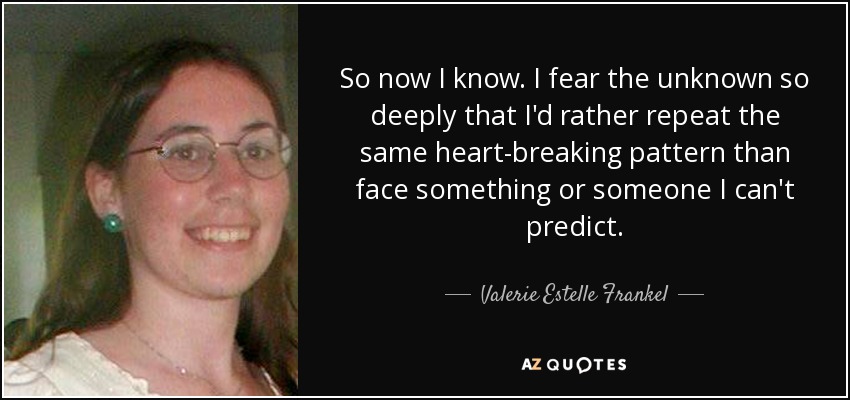 So now I know. I fear the unknown so deeply that I'd rather repeat the same heart-breaking pattern than face something or someone I can't predict. - Valerie Estelle Frankel