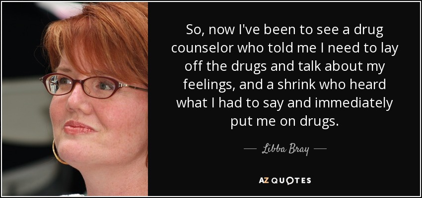 So, now I've been to see a drug counselor who told me I need to lay off the drugs and talk about my feelings, and a shrink who heard what I had to say and immediately put me on drugs. - Libba Bray