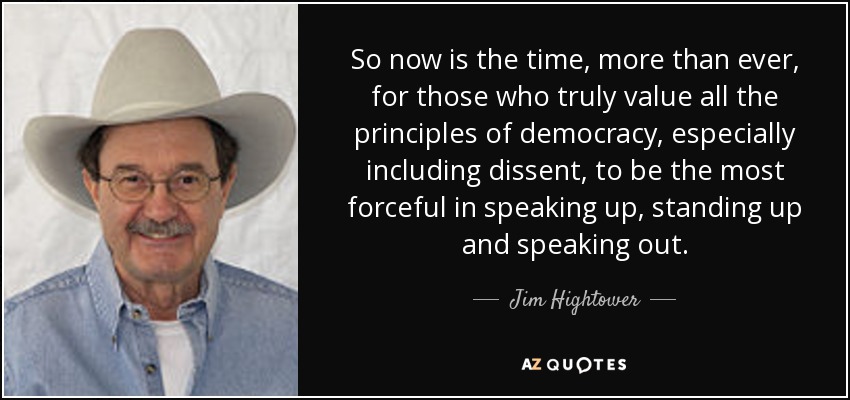So now is the time, more than ever, for those who truly value all the principles of democracy, especially including dissent, to be the most forceful in speaking up, standing up and speaking out. - Jim Hightower