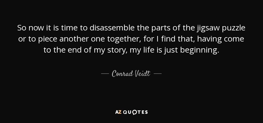 So now it is time to disassemble the parts of the jigsaw puzzle or to piece another one together, for I find that, having come to the end of my story, my life is just beginning. - Conrad Veidt