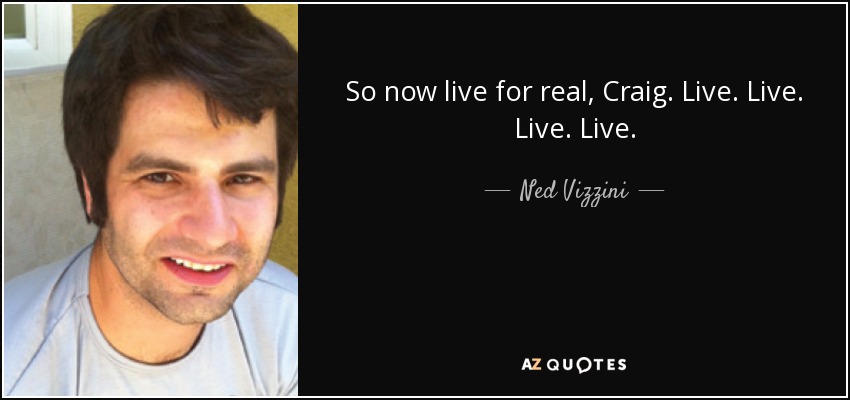 So now live for real, Craig. Live. Live. Live. Live. - Ned Vizzini