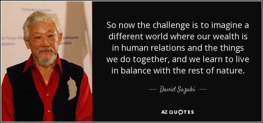 So now the challenge is to imagine a different world where our wealth is in human relations and the things we do together, and we learn to live in balance with the rest of nature. - David Suzuki
