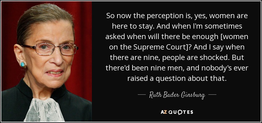 So now the perception is, yes, women are here to stay. And when I'm sometimes asked when will there be enough [women on the Supreme Court]? And I say when there are nine, people are shocked. But there'd been nine men, and nobody's ever raised a question about that. - Ruth Bader Ginsburg