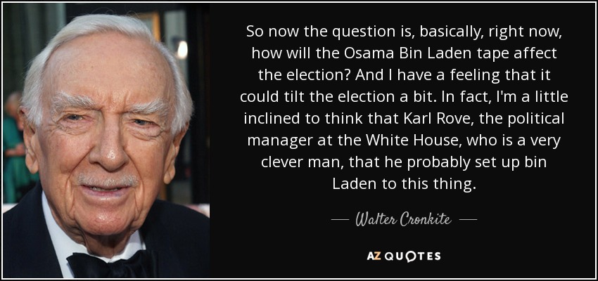 So now the question is, basically, right now, how will the Osama Bin Laden tape affect the election? And I have a feeling that it could tilt the election a bit. In fact, I'm a little inclined to think that Karl Rove, the political manager at the White House, who is a very clever man, that he probably set up bin Laden to this thing. - Walter Cronkite