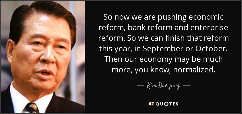 So now we are pushing economic reform, bank reform and enterprise reform. So we can finish that reform this year, in September or October. Then our economy may be much more, you know, normalized. - Kim Dae-jung