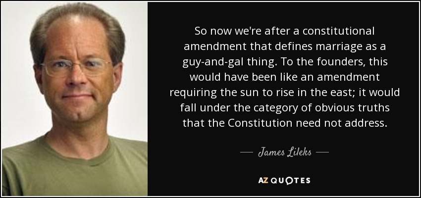 So now we're after a constitutional amendment that defines marriage as a guy-and-gal thing. To the founders, this would have been like an amendment requiring the sun to rise in the east; it would fall under the category of obvious truths that the Constitution need not address. - James Lileks