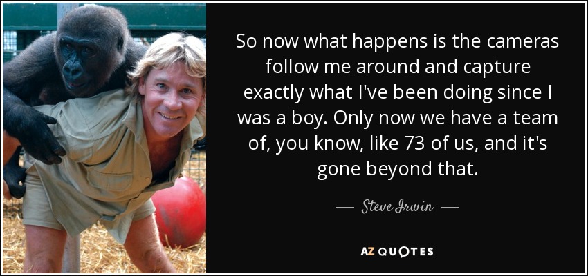 So now what happens is the cameras follow me around and capture exactly what I've been doing since I was a boy. Only now we have a team of, you know, like 73 of us, and it's gone beyond that. - Steve Irwin