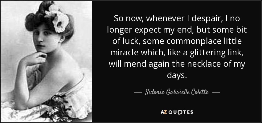 So now, whenever I despair, I no longer expect my end, but some bit of luck, some commonplace little miracle which, like a glittering link, will mend again the necklace of my days. - Sidonie Gabrielle Colette