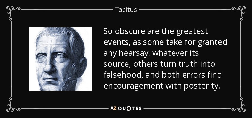 So obscure are the greatest events, as some take for granted any hearsay, whatever its source, others turn truth into falsehood, and both errors find encouragement with posterity. - Tacitus