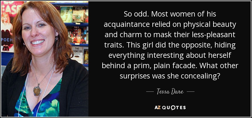 So odd. Most women of his acquaintance relied on physical beauty and charm to mask their less-pleasant traits. This girl did the opposite, hiding everything interesting about herself behind a prim, plain facade. What other surprises was she concealing? - Tessa Dare