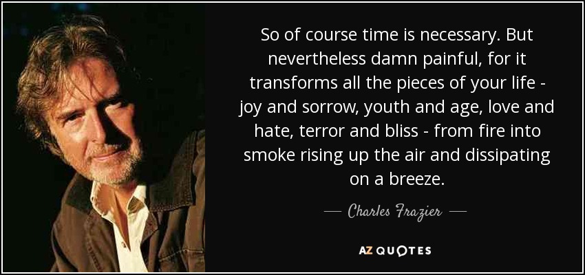So of course time is necessary. But nevertheless damn painful, for it transforms all the pieces of your life - joy and sorrow, youth and age, love and hate, terror and bliss - from fire into smoke rising up the air and dissipating on a breeze. - Charles Frazier