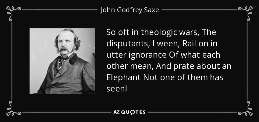 So oft in theologic wars, The disputants, I ween, Rail on in utter ignorance Of what each other mean, And prate about an Elephant Not one of them has seen! - John Godfrey Saxe