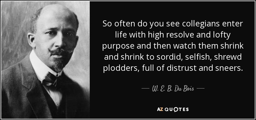 So often do you see collegians enter life with high resolve and lofty purpose and then watch them shrink and shrink to sordid, selfish, shrewd plodders, full of distrust and sneers. - W. E. B. Du Bois