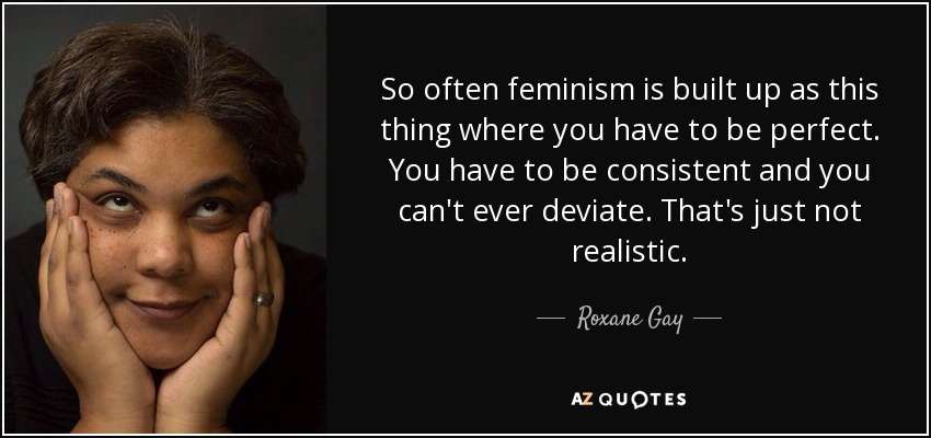 So often feminism is built up as this thing where you have to be perfect. You have to be consistent and you can't ever deviate. That's just not realistic. - Roxane Gay