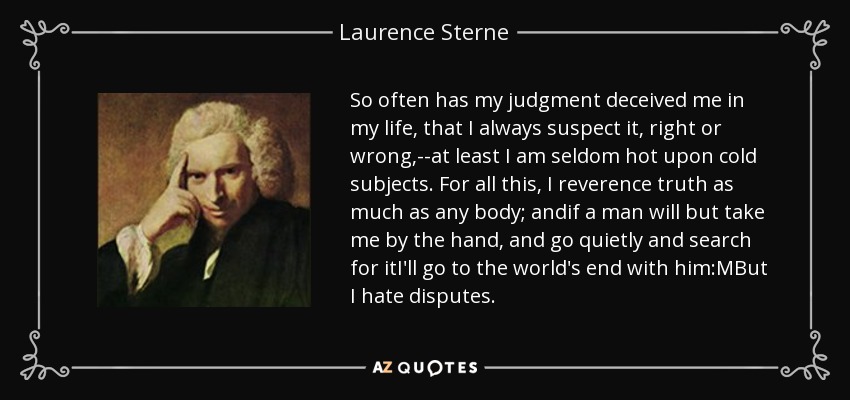 So often has my judgment deceived me in my life, that I always suspect it, right or wrong,--at least I am seldom hot upon cold subjects. For all this, I reverence truth as much as any body; andif a man will but take me by the hand, and go quietly and search for itI'll go to the world's end with him:MBut I hate disputes. - Laurence Sterne