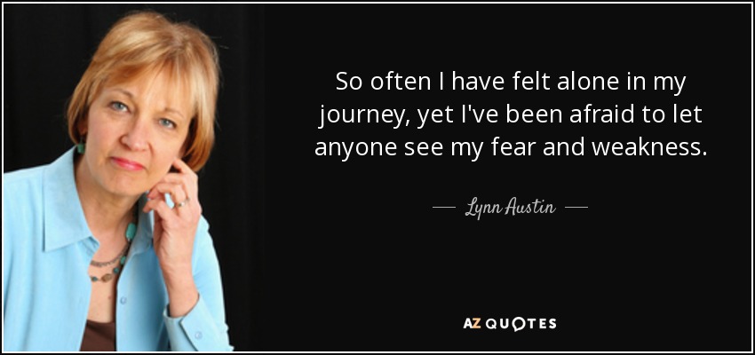 So often I have felt alone in my journey, yet I've been afraid to let anyone see my fear and weakness. - Lynn Austin