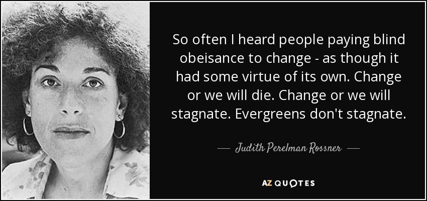 So often I heard people paying blind obeisance to change - as though it had some virtue of its own. Change or we will die. Change or we will stagnate. Evergreens don't stagnate. - Judith Perelman Rossner