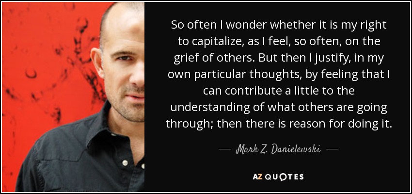 So often I wonder whether it is my right to capitalize, as I feel, so often, on the grief of others. But then I justify, in my own particular thoughts, by feeling that I can contribute a little to the understanding of what others are going through; then there is reason for doing it. - Mark Z. Danielewski