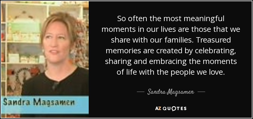 So often the most meaningful moments in our lives are those that we share with our families. Treasured memories are created by celebrating, sharing and embracing the moments of life with the people we love. - Sandra Magsamen