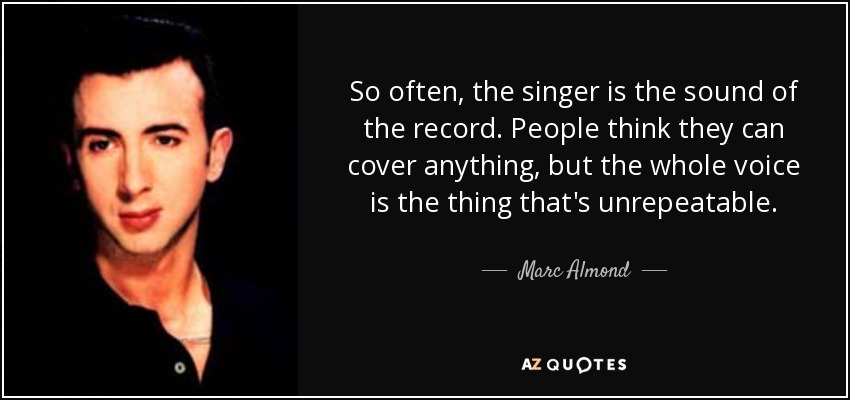 So often, the singer is the sound of the record. People think they can cover anything, but the whole voice is the thing that's unrepeatable. - Marc Almond