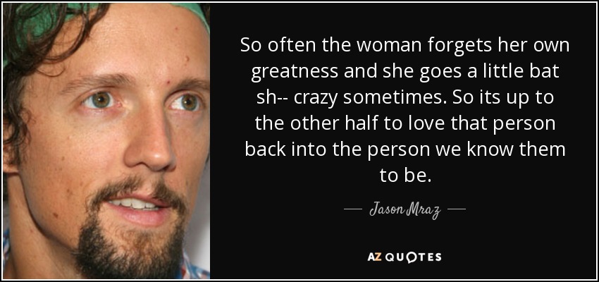 So often the woman forgets her own greatness and she goes a little bat sh-- crazy sometimes. So its up to the other half to love that person back into the person we know them to be. - Jason Mraz
