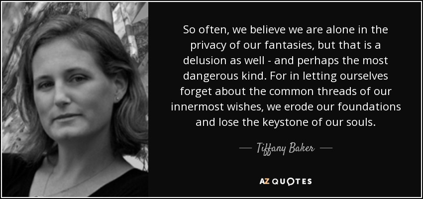 So often, we believe we are alone in the privacy of our fantasies, but that is a delusion as well - and perhaps the most dangerous kind. For in letting ourselves forget about the common threads of our innermost wishes, we erode our foundations and lose the keystone of our souls. - Tiffany Baker