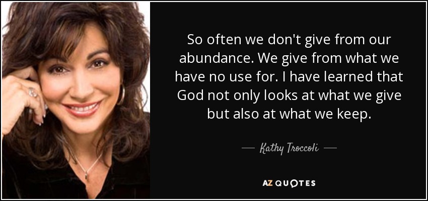 So often we don't give from our abundance. We give from what we have no use for. I have learned that God not only looks at what we give but also at what we keep. - Kathy Troccoli