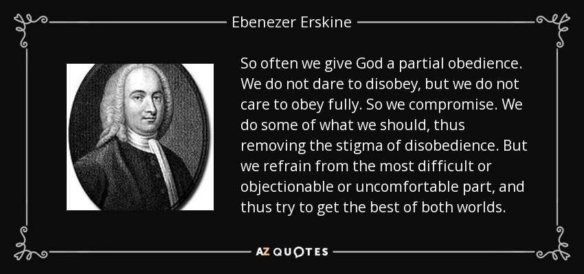 So often we give God a partial obedience. We do not dare to disobey, but we do not care to obey fully. So we compromise. We do some of what we should, thus removing the stigma of disobedience. But we refrain from the most difficult or objectionable or uncomfortable part, and thus try to get the best of both worlds. - Ebenezer Erskine
