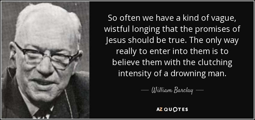 So often we have a kind of vague, wistful longing that the promises of Jesus should be true. The only way really to enter into them is to believe them with the clutching intensity of a drowning man. - William Barclay