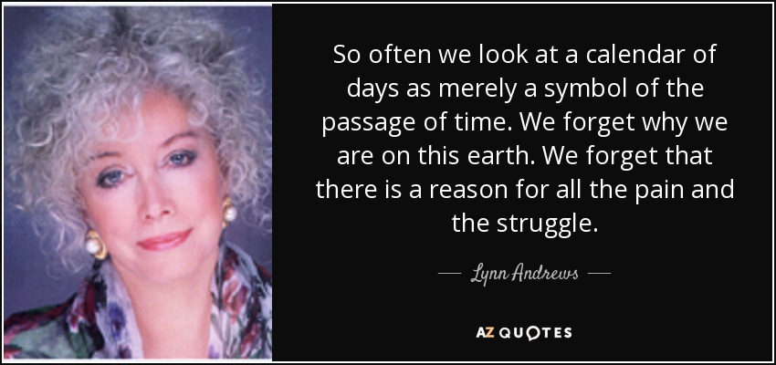 So often we look at a calendar of days as merely a symbol of the passage of time. We forget why we are on this earth. We forget that there is a reason for all the pain and the struggle. - Lynn Andrews