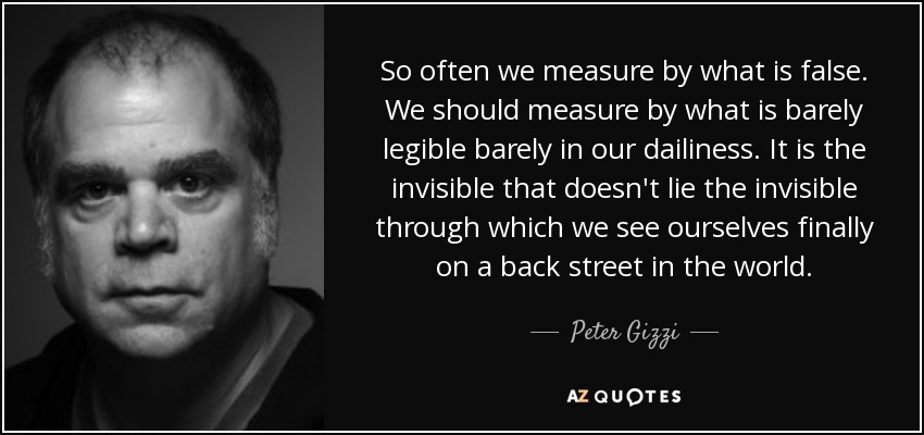 So often we measure by what is false. We should measure by what is barely legible barely in our dailiness. It is the invisible that doesn't lie the invisible through which we see ourselves finally on a back street in the world. - Peter Gizzi