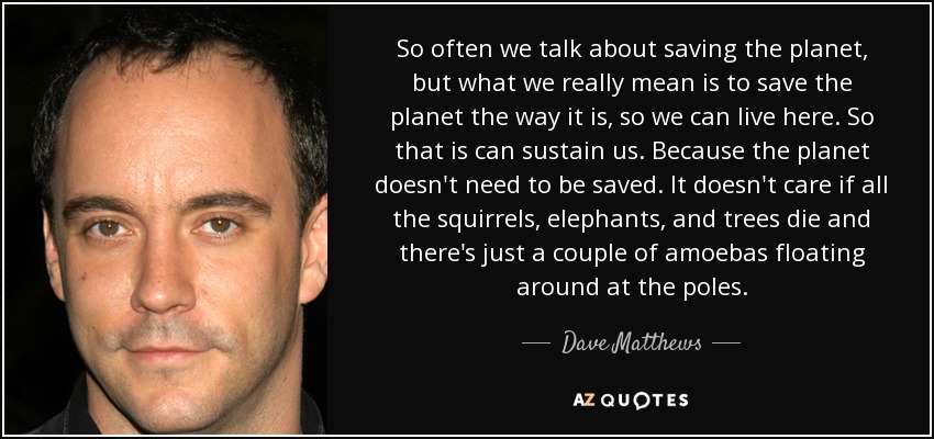 So often we talk about saving the planet, but what we really mean is to save the planet the way it is, so we can live here. So that is can sustain us. Because the planet doesn't need to be saved. It doesn't care if all the squirrels, elephants, and trees die and there's just a couple of amoebas floating around at the poles. - Dave Matthews