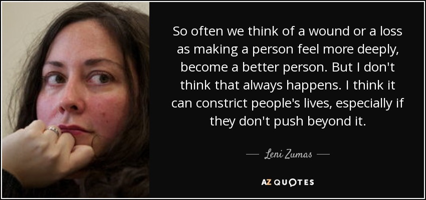 So often we think of a wound or a loss as making a person feel more deeply, become a better person. But I don't think that always happens. I think it can constrict people's lives, especially if they don't push beyond it. - Leni Zumas
