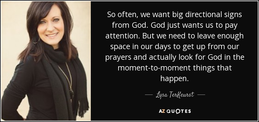 So often, we want big directional signs from God. God just wants us to pay attention. But we need to leave enough space in our days to get up from our prayers and actually look for God in the moment-to-moment things that happen. - Lysa TerKeurst